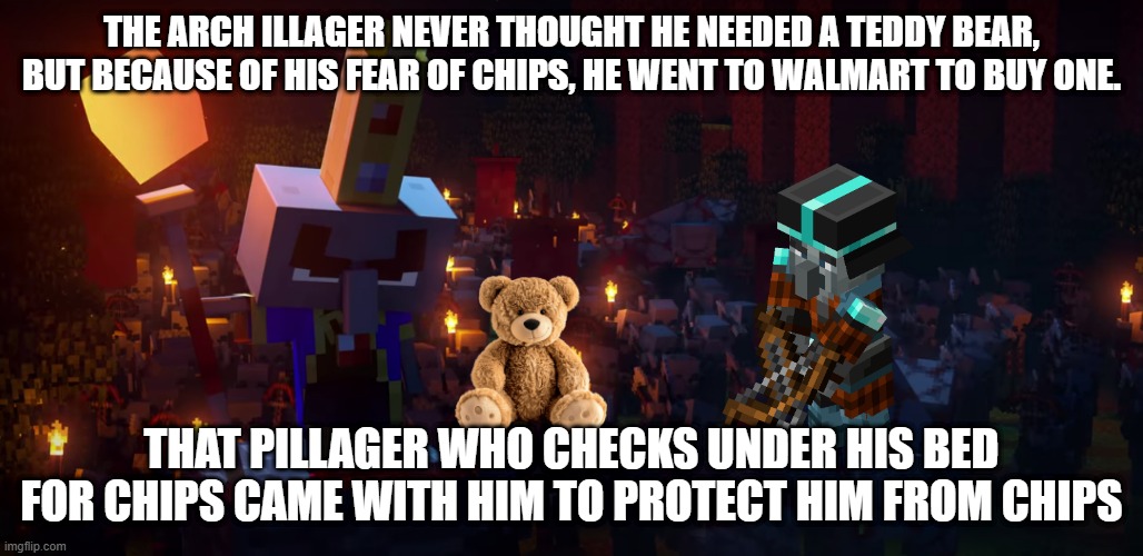 The Army Of Illagers | THE ARCH ILLAGER NEVER THOUGHT HE NEEDED A TEDDY BEAR, BUT BECAUSE OF HIS FEAR OF CHIPS, HE WENT TO WALMART TO BUY ONE. THAT PILLAGER WHO CHECKS UNDER HIS BED FOR CHIPS CAME WITH HIM TO PROTECT HIM FROM CHIPS | image tagged in the army of illagers | made w/ Imgflip meme maker