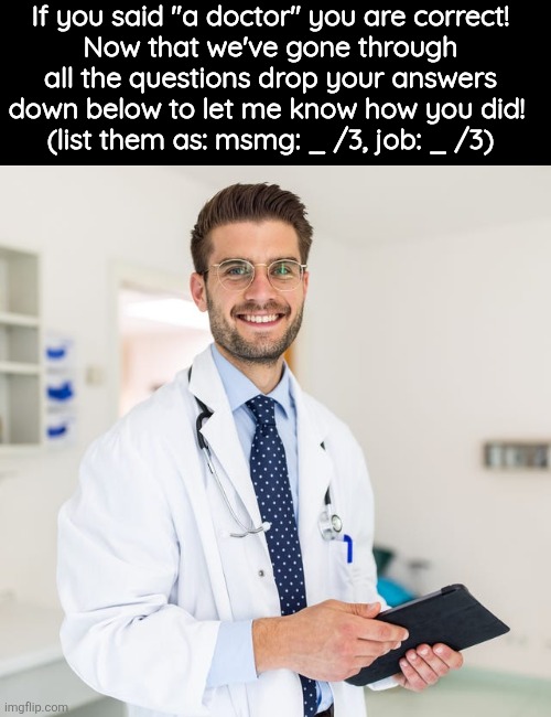 If you said "a doctor" you are correct!
Now that we've gone through all the questions drop your answers down below to let me know how you did! 
(list them as: msmg: _ /3, job: _ /3) | made w/ Imgflip meme maker