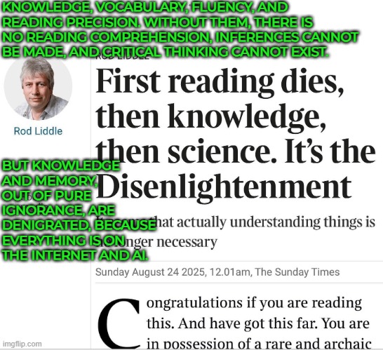 It seems that actually understanding things is no longer necessary | KNOWLEDGE, VOCABULARY, FLUENCY, AND READING PRECISION. WITHOUT THEM, THERE IS NO READING COMPREHENSION, INFERENCES CANNOT BE MADE, AND CRITICAL THINKING CANNOT EXIST. BUT KNOWLEDGE AND MEMORY, OUT OF PURE IGNORANCE, ARE DENIGRATED, BECAUSE EVERYTHING IS ON THE INTERNET AND AI. | image tagged in reading,knowledge,disenlightenment,groupthink,standards,society | made w/ Imgflip meme maker