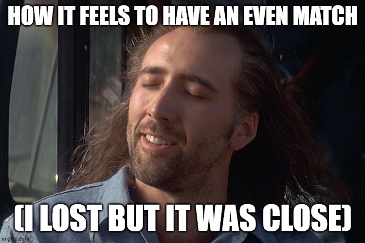 nicholas cage wind in hair | HOW IT FEELS TO HAVE AN EVEN MATCH; (I LOST BUT IT WAS CLOSE) | image tagged in nicholas cage wind in hair | made w/ Imgflip meme maker