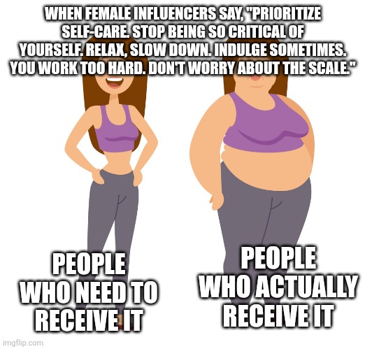 Careful what messages you are broadcasting to anyone who will bother to listen, ladies | WHEN FEMALE INFLUENCERS SAY, "PRIORITIZE SELF-CARE. STOP BEING SO CRITICAL OF YOURSELF. RELAX, SLOW DOWN. INDULGE SOMETIMES. YOU WORK TOO HARD. DON'T WORRY ABOUT THE SCALE."; PEOPLE WHO NEED TO RECEIVE IT; PEOPLE WHO ACTUALLY RECEIVE IT | image tagged in fat - skinny,podcasts,influencers,self-care,lifestyle | made w/ Imgflip meme maker