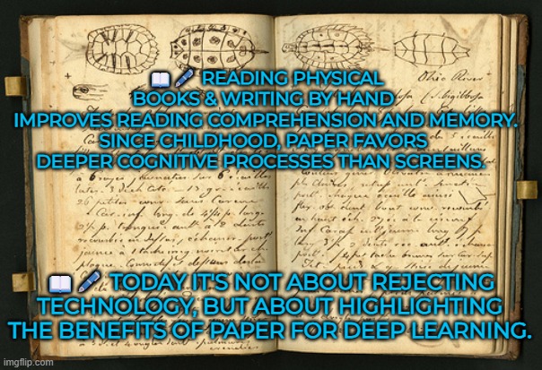 It's not about rejecting technology, but about highlighting the benefits of paper for deep learning | 📖🖋️ READING PHYSICAL BOOKS & WRITING BY HAND 
IMPROVES READING COMPREHENSION AND MEMORY.
SINCE CHILDHOOD, PAPER FAVORS 
DEEPER COGNITIVE PROCESSES THAN SCREENS. 📖🖋️ TODAY IT'S NOT ABOUT REJECTING TECHNOLOGY, BUT ABOUT HIGHLIGHTING THE BENEFITS OF PAPER FOR DEEP LEARNING. | image tagged in education,deep learning,handwritting,reading,knowledge,reading comprehension | made w/ Imgflip meme maker