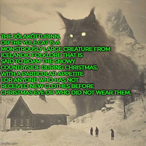The icelandic cat who eats those who are not wearing their new clothes. | THE JÓLAKÖTTURINN, OR THE YULE CAT IS A MONSTROUSLY LARGE CREATURE FROM ICELANDIC FOLKLORE THAT IS SAID TO ROAM THE SNOWY COUNTRYSIDE DURING CHRISTMAS, WITH A PARTICULAR APPETITE FOR ANYONE WHO HAS NOT RECEIVED NEW CLOTHES BEFORE CHRISTMAS EVE OR WHO DID NOT WEAR THEM. | image tagged in iceland,cat,christmas,clothes,horror,folklore | made w/ Imgflip meme maker