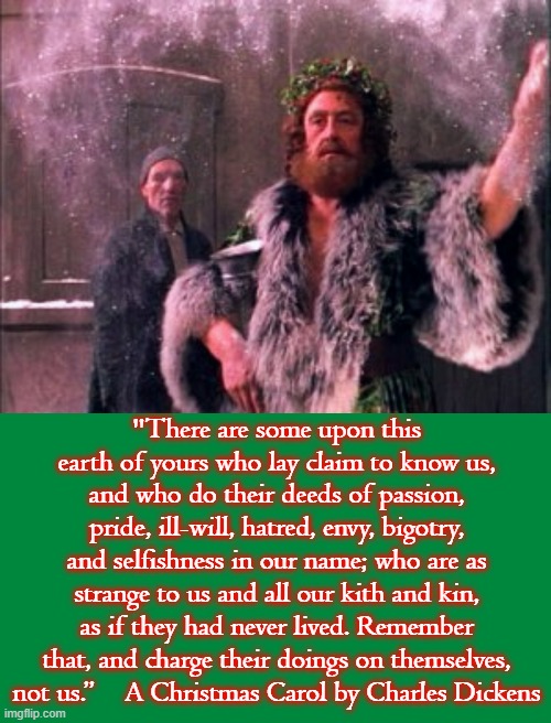 "There are some upon this earth of yours who lay claim to know us, and who do their deeds of passion, pride, ill-will, hatred, envy, bigotry, and selfishness in our name; who are as strange to us and all our kith and kin, as if they had never lived. Remember that, and charge their doings on themselves, not us.”    A Christmas Carol by Charles Dickens | image tagged in christmas,carol,charles dickens,ghost,present,scrooge | made w/ Imgflip meme maker