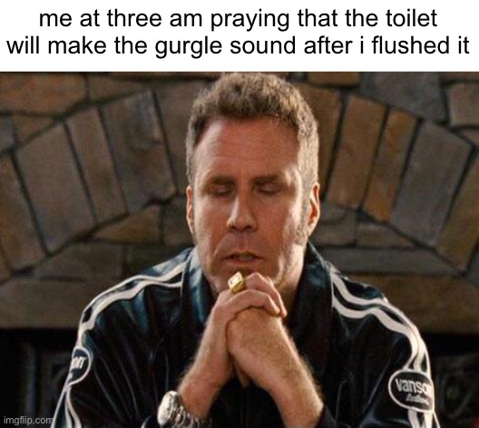 relatable | me at three am praying that the toilet will make the gurgle sound after i flushed it | image tagged in memes | made w/ Imgflip meme maker