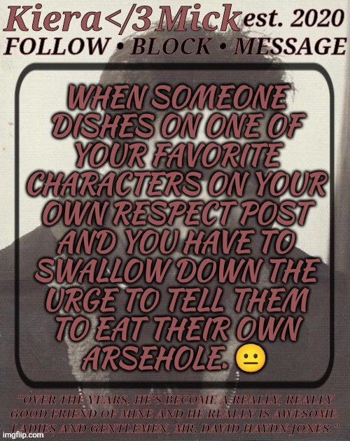 Like, Why Did They Feel The Need To Do That? | WHEN SOMEONE
DISHES ON ONE OF
YOUR FAVORITE
CHARACTERS ON YOUR
OWN RESPECT POST
AND YOU HAVE TO
SWALLOW DOWN THE
URGE TO TELL THEM
TO EAT THEIR OWN
ARSEHOLE. 😐 | image tagged in km dhj greyscale,dont like what you see,keep on scrolling,its that easy,spn fandom bs,fucking sick of this shit | made w/ Imgflip meme maker