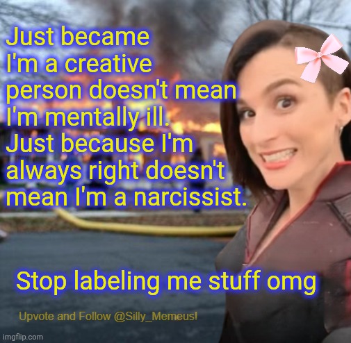 People label me stuff like 'evil' or 'mentally ill' instead of 'epik' or 'godess'. | Just became I'm a creative person doesn't mean I'm mentally ill. Just because I'm always right doesn't mean I'm a narcissist. Stop labeling me stuff omg | image tagged in disaster girl memeus edition template | made w/ Imgflip meme maker
