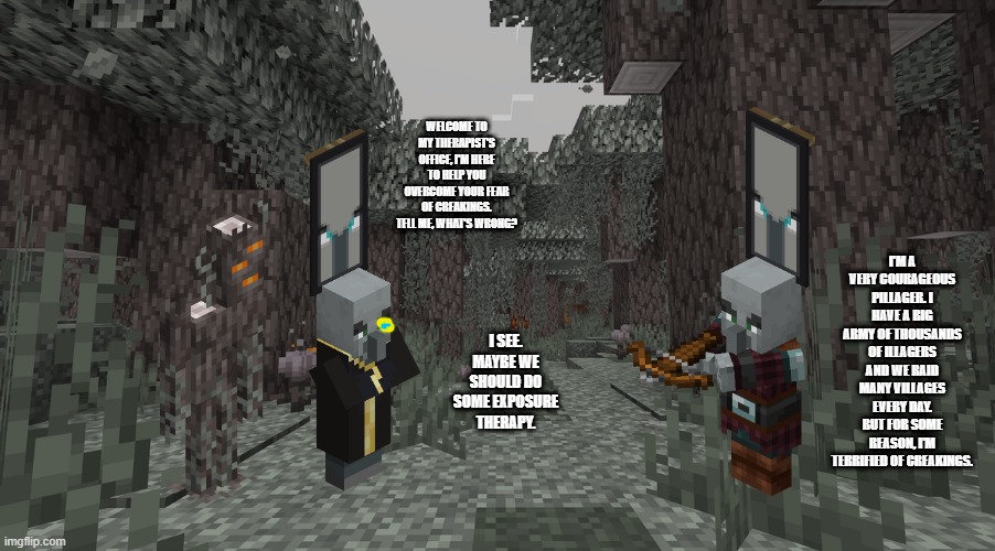 Pale Garden | I'M A VERY COURAGEOUS PILLAGER. I HAVE A BIG ARMY OF THOUSANDS OF ILLAGERS AND WE RAID MANY VILLAGES EVERY DAY. BUT FOR SOME REASON, I'M TERRIFIED OF CREAKINGS. WELCOME TO MY THERAPIST'S OFFICE, I'M HERE TO HELP YOU OVERCOME YOUR FEAR OF CREAKINGS. TELL ME, WHAT'S WRONG? I SEE. MAYBE WE SHOULD DO SOME EXPOSURE THERAPY. | image tagged in pale garden | made w/ Imgflip meme maker
