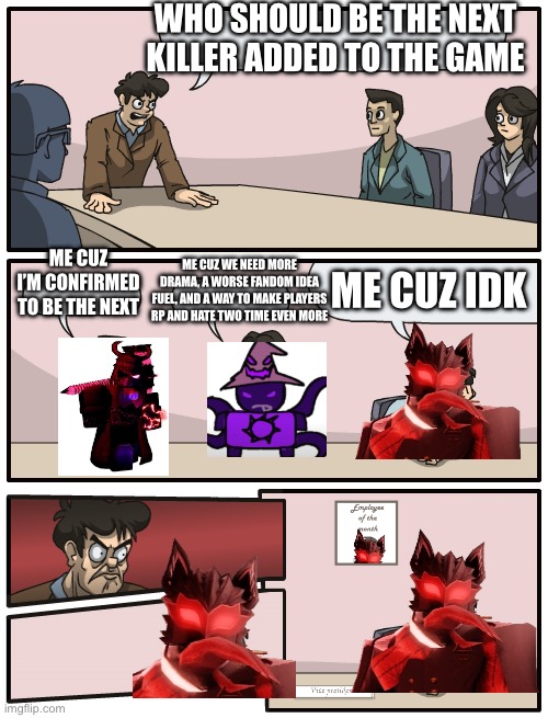 Board meeting good engine | WHO SHOULD BE THE NEXT KILLER ADDED TO THE GAME; ME CUZ WE NEED MORE DRAMA, A WORSE FANDOM IDEA FUEL, AND A WAY TO MAKE PLAYERS RP AND HATE TWO TIME EVEN MORE; ME CUZ I’M CONFIRMED TO BE THE NEXT; ME CUZ IDK | image tagged in ha ha tags go brr | made w/ Imgflip meme maker