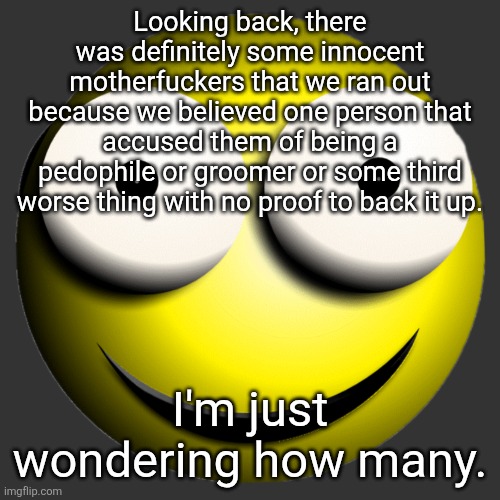 Smiley 3D Emoji | Looking back, there was definitely some innocent motherfuckers that we ran out because we believed one person that accused them of being a pedophile or groomer or some third worse thing with no proof to back it up. I'm just wondering how many. | image tagged in smiley 3d emoji | made w/ Imgflip meme maker