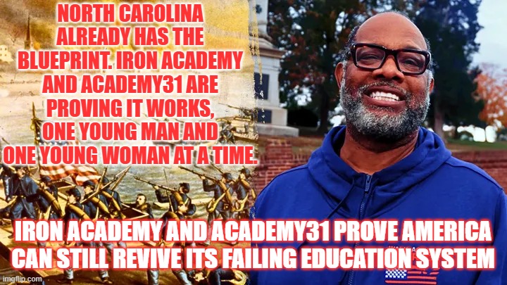 Iron Academy and Academy31 prove America can still revive its failing education system | NORTH CAROLINA ALREADY HAS THE BLUEPRINT. IRON ACADEMY AND ACADEMY31 ARE PROVING IT WORKS, ONE YOUNG MAN AND ONE YOUNG WOMAN AT A TIME. IRON ACADEMY AND ACADEMY31 PROVE AMERICA CAN STILL REVIVE ITS FAILING EDUCATION SYSTEM | image tagged in education,christian teachers,pastor corey brooks,rooftop pastor,walk across america,project hood | made w/ Imgflip meme maker