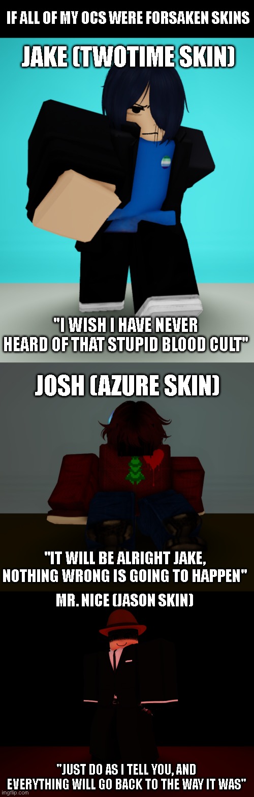 if my ocs were skins | JAKE (TWOTIME SKIN); IF ALL OF MY OCS WERE FORSAKEN SKINS; "I WISH I HAVE NEVER HEARD OF THAT STUPID BLOOD CULT"; JOSH (AZURE SKIN); "IT WILL BE ALRIGHT JAKE, NOTHING WRONG IS GOING TO HAPPEN"; MR. NICE (JASON SKIN); "JUST DO AS I TELL YOU, AND EVERYTHING WILL GO BACK TO THE WAY IT WAS" | image tagged in oc,forsaken | made w/ Imgflip meme maker