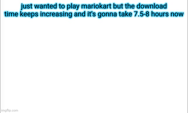 just download already | just wanted to play mariokart but the download time keeps increasing and it's gonna take 7.5-8 hours now | image tagged in white background | made w/ Imgflip meme maker