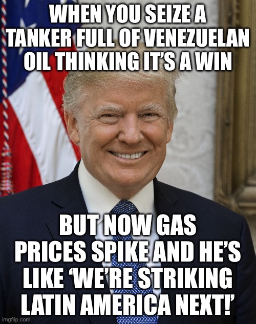 When you say you stopped 96% of drug trafficking; But you actually just sank oil tankers and tanked Venezuela’s exports | WHEN YOU SEIZE A TANKER FULL OF VENEZUELAN OIL THINKING IT’S A WIN; BUT NOW GAS PRICES SPIKE AND HE’S LIKE ‘WE’RE STRIKING LATIN AMERICA NEXT!’ | image tagged in trump idiot,trump,donald trump small brain,venezuela,war on drugs,cocaine is a hell of a drug | made w/ Imgflip meme maker