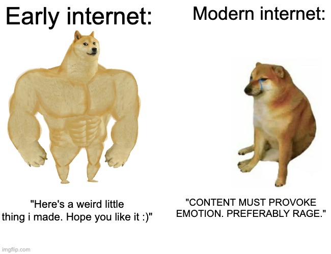 I miss when everything wasn't algorithmic and monetized :( | Early internet:; Modern internet:; "CONTENT MUST PROVOKE EMOTION. PREFERABLY RAGE."; "Here's a weird little thing i made. Hope you like it :)" | image tagged in memes,buff doge vs cheems | made w/ Imgflip meme maker