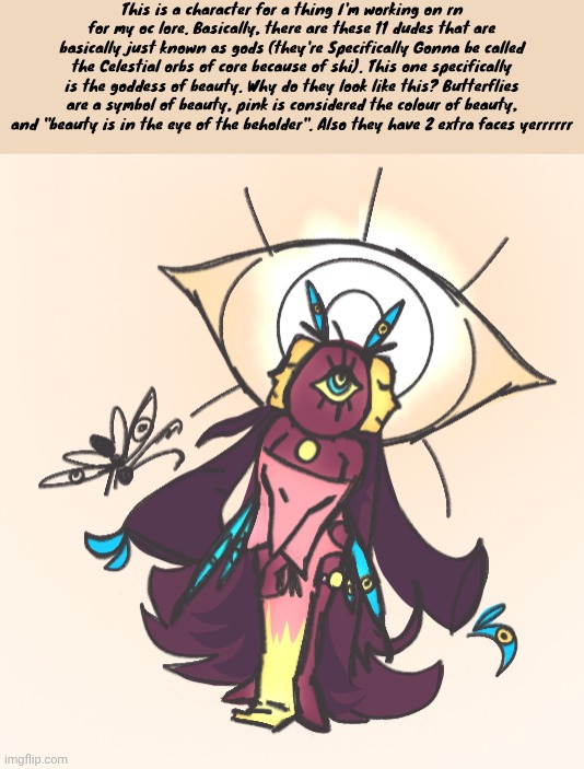 This is a character for a thing I'm working on rn for my oc lore. Basically, there are these 11 dudes that are basically just known as gods (they're Specifically Gonna be called the Celestial orbs of core because of shi). This one specifically is the goddess of beauty. Why do they look like this? Butterflies are a symbol of beauty, pink is considered the colour of beauty, and "beauty is in the eye of the beholder". Also they have 2 extra faces yerrrrrr | made w/ Imgflip meme maker