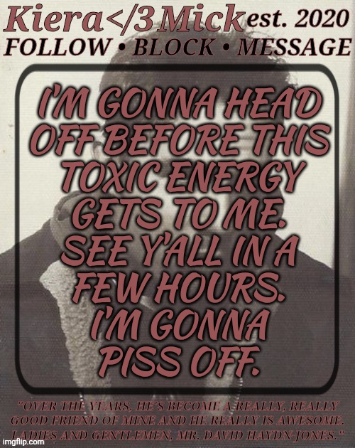 Plz Check Out This Post: https://imgflip.com/i/aeyba6 | I'M GONNA HEAD
OFF BEFORE THIS
TOXIC ENERGY
GETS TO ME.
SEE Y'ALL IN A
FEW HOURS.
I'M GONNA
PISS OFF. | image tagged in km dhj greyscale,im gonna head off,before i crash out,gotta make dinner soon anyway,if i dont see you gn chat | made w/ Imgflip meme maker