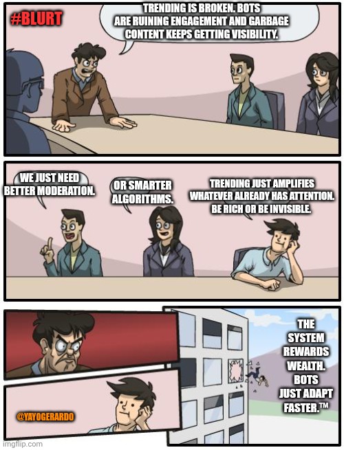 Blurt trending | TRENDING IS BROKEN. BOTS ARE RUINING ENGAGEMENT AND GARBAGE CONTENT KEEPS GETTING VISIBILITY. #BLURT; WE JUST NEED BETTER MODERATION. TRENDING JUST AMPLIFIES WHATEVER ALREADY HAS ATTENTION. BE RICH OR BE INVISIBLE. OR SMARTER ALGORITHMS. THE SYSTEM REWARDS WEALTH. BOTS JUST ADAPT FASTER.™; @YAYOGERARDO | image tagged in boardroom suggestion | made w/ Imgflip meme maker