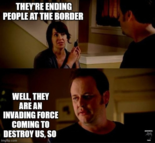 well he's a guy so... | THEY'RE ENDING PEOPLE AT THE BORDER; WELL, THEY ARE AN INVADING FORCE COMING TO DESTROY US, SO | image tagged in well he's a guy so | made w/ Imgflip meme maker
