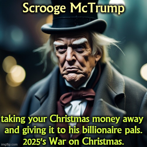 Scrooge Mc Trump, the War on Christmas | Scrooge McTrump; taking your Christmas money away 
and giving it to his billionaire pals.
2025's War on Christmas. | image tagged in scrooge mc trump the war on christmas,trump,scrooge,war on christmas,tax cuts for the rich,christmas carol | made w/ Imgflip meme maker