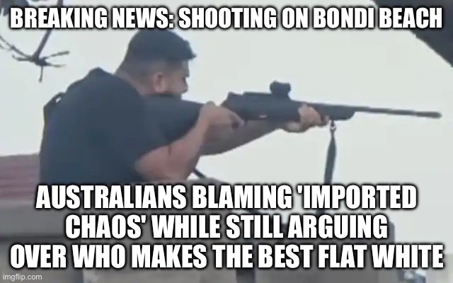 AUSTRALIANS BLAMING 'IMPORTED CHAOS' WHILE STILL ARGUING OVER WHO MAKES THE BEST FLAT WHITE | BREAKING NEWS: SHOOTING ON BONDI BEACH; AUSTRALIANS BLAMING 'IMPORTED CHAOS' WHILE STILL ARGUING OVER WHO MAKES THE BEST FLAT WHITE | image tagged in mass shooting on bondi beach,meanwhile in australia,mass shooting,gun control,immigration,globalism | made w/ Imgflip meme maker