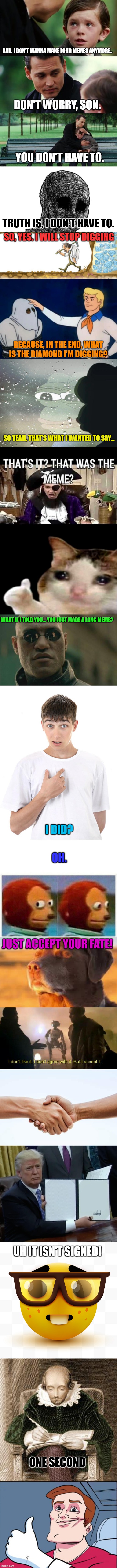 Image title (again) | DAD, I DON'T WANNA MAKE LONG MEMES ANYMORE.. DON'T WORRY, SON. YOU DON'T HAVE TO. TRUTH IS, I DON'T HAVE TO. SO, YES. I WILL STOP DIGGING; BECAUSE, IN THE END, WHAT IS THE DIAMOND I'M DIGGING? SO YEAH, THAT'S WHAT I WANTED TO SAY... WHAT IF I TOLD YOU... YOU JUST MADE A LONG MEME? I DID? OH. JUST ACCEPT YOUR FATE! UH IT ISN'T SIGNED! ONE SECOND | image tagged in memes,funny,fun,long memes,lolz,stop reading the tags | made w/ Imgflip meme maker
