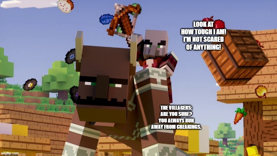 Pillager Riding Ravager | LOOK AT HOW TOUGH I AM! I'M NOT SCARED OF ANYTHING! THE VILLAGERS: ARE YOU SURE? YOU ALWAYS RUN AWAY FROM CREAKINGS. | image tagged in pillager riding ravager | made w/ Imgflip meme maker