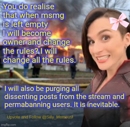 It is inevitable. | You do realise that when msmg is left empty I will become owner and change the rules? I will change all the rules. I will also be purging all dissenting posts from the stream and permabanning users. It is inevitable. | image tagged in disaster girl memeus edition template | made w/ Imgflip meme maker