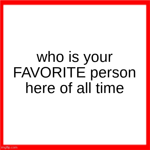 Red box | who is your FAVORITE person here of all time | image tagged in red box | made w/ Imgflip meme maker