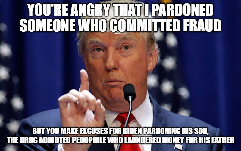 I have no reason to listen to a bunch of hypocrites who have selective outrage. | YOU'RE ANGRY THAT I PARDONED SOMEONE WHO COMMITTED FRAUD; BUT YOU MAKE EXCUSES FOR BIDEN PARDONING HIS SON, THE DRUG ADDICTED PEDOPHILE WHO LAUNDERED MONEY FOR HIS FATHER | image tagged in donald trump,joe biden,pardoning,crying democrats,hunter biden | made w/ Imgflip meme maker