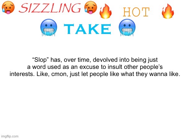 idk if this is a hot take or not. | “Slop” has, over time, devolved into being just a word used as an excuse to insult other people’s interests. Like, cmon, just let people like what they wanna like. | image tagged in sizzling hot take | made w/ Imgflip meme maker