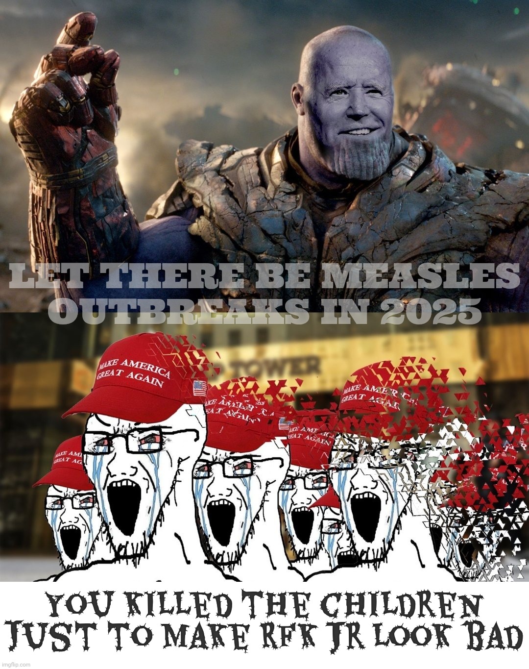 Blaming Measles Outbreak 2025 on Biden despite Trump & RFK Jr's anti vaccine shenanigans | LET THERE BE MEASLES
OUTBREAKS IN 2025; You killed the children just to make RFK Jr look bad | image tagged in biden thanos maga,measles outbreak 2025,rfk jr,trump,anti vaxx,take credit where blame is due | made w/ Imgflip meme maker