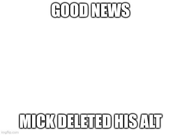GOOD NEWS; MICK DELETED HIS ALT | made w/ Imgflip meme maker
