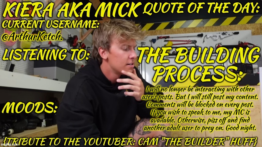 I'm Not Doing This For You & Your Petty Ego (I'm Doing This For My Own Emotional Wellbeing) | @ArthurKetch. I will no longer be interacting with other
user's posts. But I will still post my content.
Comments will be blocked on every post.
If you wish to speak to me, my MC is
available. Otherwise, piss off and find
another adult user to prey on. Good night. | image tagged in kieramick cam the builder huff,thanks for making my life even worse,btw my father was a pedo,but nobody cares right | made w/ Imgflip meme maker