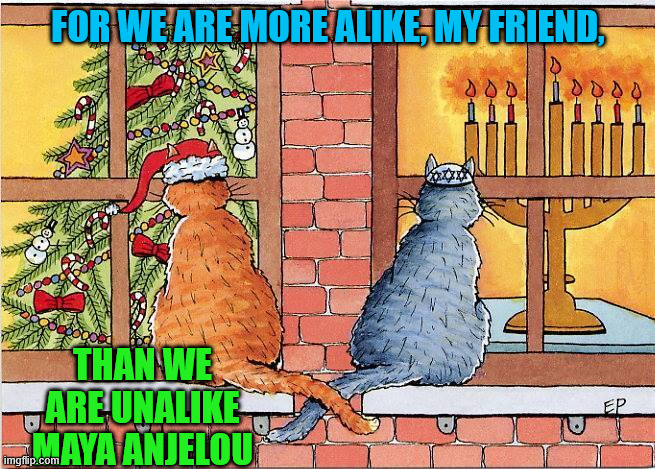 Holiday Friends | FOR WE ARE MORE ALIKE, MY FRIEND, THAN WE ARE UNALIKE
MAYA ANJELOU | image tagged in cats,christmas,hanukah,friends peace | made w/ Imgflip meme maker