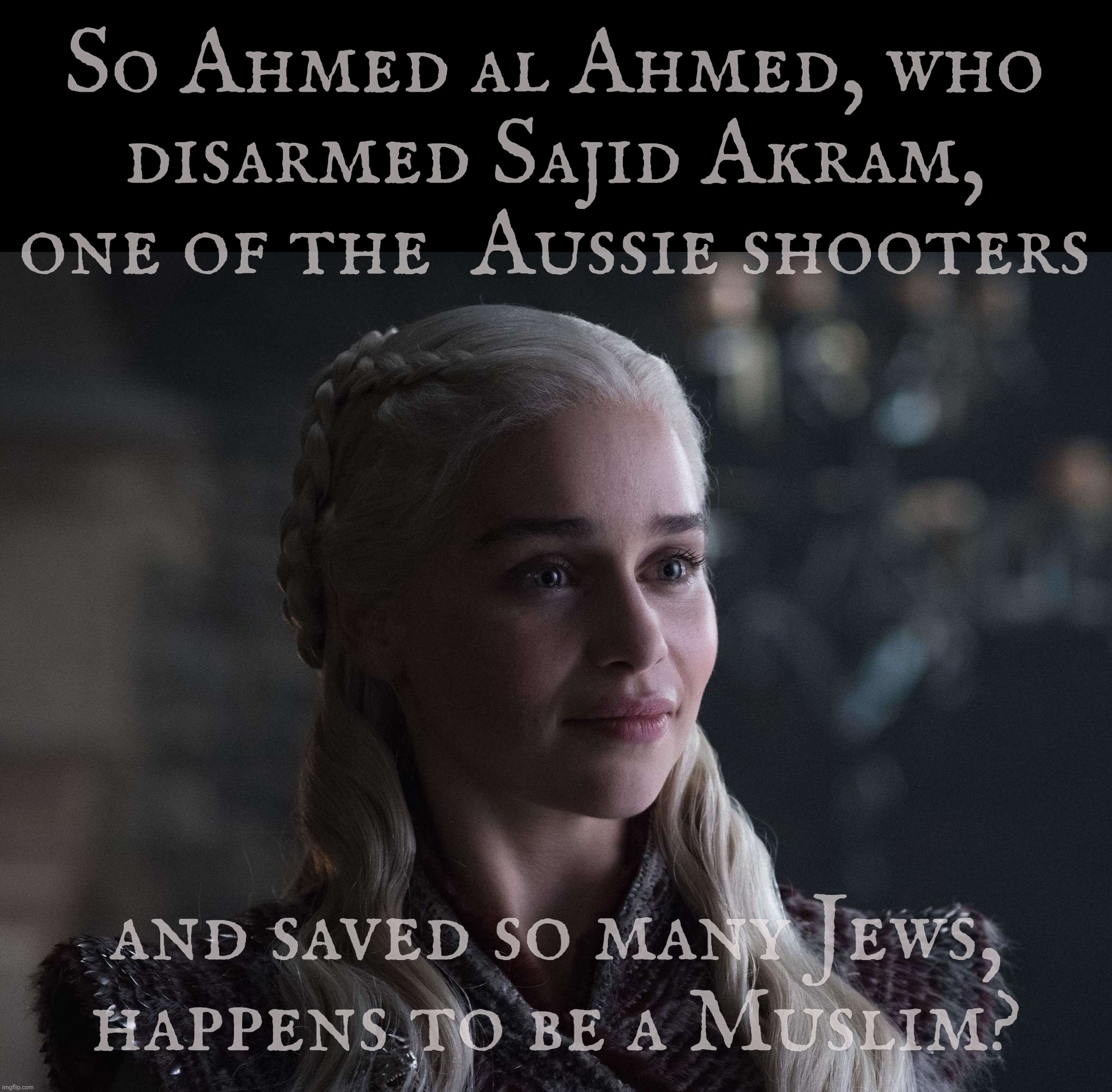 Looks like someone went and shot that standard Fart Reich MAGAt narrative in the knee | So Ahmed al Ahmed, who
disarmed Sajid Akram, one of the  Aussie shooters; and saved so many Jews,
happens to be a Muslim? | image tagged in daenerys,australia hanukkah shooting,the shooters were muslim,so was the hero,who saved who knows how many people,ahmed al ahmed | made w/ Imgflip meme maker