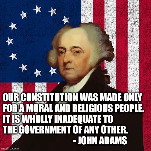John Adams | OUR CONSTITUTION WAS MADE ONLY
FOR A MORAL AND RELIGIOUS PEOPLE.
IT IS WHOLLY INADEQUATE TO
THE GOVERNMENT OF ANY OTHER.
                    | image tagged in john adams | made w/ Imgflip meme maker