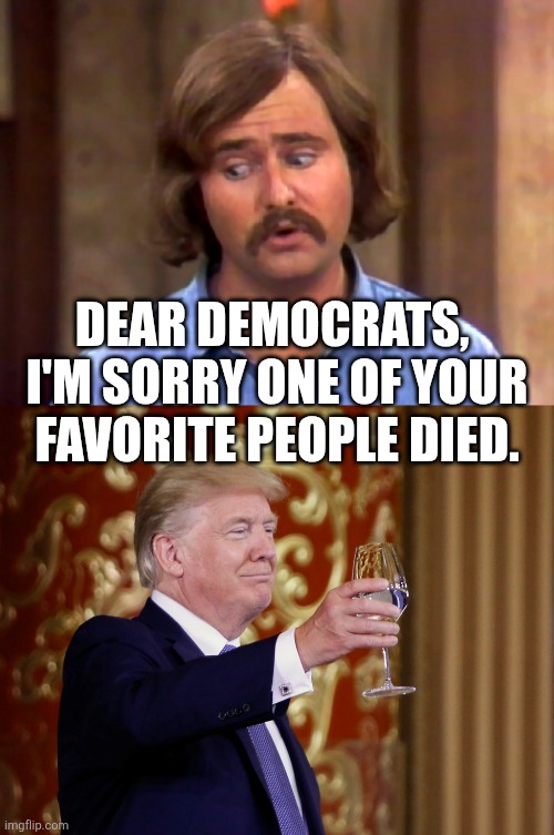 this is how human decency works | DEAR DEMOCRATS, 
I'M SORRY ONE OF YOUR FAVORITE PEOPLE DIED. | image tagged in meathead,donald trump cheers | made w/ Imgflip meme maker
