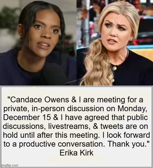 "I am very much looking forward to this discussion" -- Candace Owens | "Candace Owens & I are meeting for a 
private, in-person discussion on Monday, 
December 15 & I have agreed that public 
discussions, livestreams, & tweets are on 
hold until after this meeting. I look forward
to a productive conversation. Thank you."

Erika Kirk | image tagged in that's what she said,meeting,erika kirk,candace owens | made w/ Imgflip meme maker