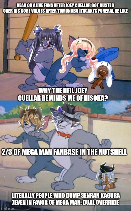 tom and jerry and spike | DEAD OR ALIVE FANS AFTER JOEY CUELLAR GOT BUSTED OVER HIS CORE VALUES AFTER TOMONOBU ITAGAKI'S FUNERAL BE LIKE; WHY THE HFIL JOEY CUELLAR REMINDS ME OF HISOKA? 2/3 OF MEGA MAN FANBASE IN THE NUTSHELL; LITERALLY PEOPLE WHO DUMP SENRAN KAGURA 7EVEN IN FAVOR OF MEGA MAN: DUAL OVERRIDE | image tagged in tom and jerry and spike,megaman,dead or alive,hype,senran kagura | made w/ Imgflip meme maker