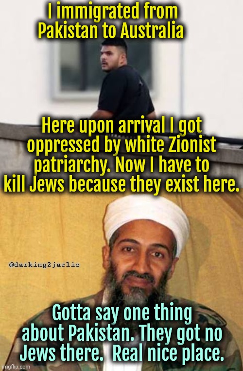 Hey Jews. Ever tried not existing? | I immigrated from Pakistan to Australia; Here upon arrival I got oppressed by white Zionist patriarchy. Now I have to kill Jews because they exist here. @darking2jarlie; Gotta say one thing about Pakistan. They got no Jews there.  Real nice place. | image tagged in osama bin laden,australia,pakistan,satire | made w/ Imgflip meme maker
