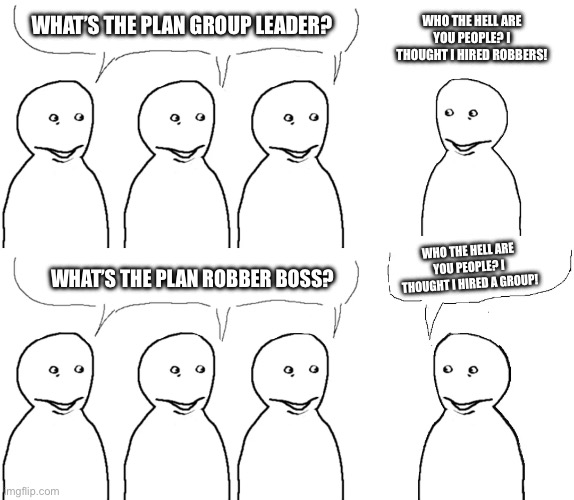 I don’t know if it’s nfsw just tell me if it is | WHO THE HELL ARE YOU PEOPLE? I THOUGHT I HIRED ROBBERS! WHAT’S THE PLAN GROUP LEADER? WHO THE HELL ARE YOU PEOPLE? I THOUGHT I HIRED A GROUP! WHAT’S THE PLAN ROBBER BOSS? | image tagged in i thought i hired | made w/ Imgflip meme maker
