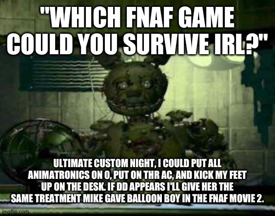 If this doesn't count, then fnaf 6 with all animatronics thrown back in the alley >:) | "WHICH FNAF GAME COULD YOU SURVIVE IRL?"; ULTIMATE CUSTOM NIGHT, I COULD PUT ALL ANIMATRONICS ON 0, PUT ON THR AC, AND KICK MY FEET UP ON THE DESK. IF DD APPEARS I'LL GIVE HER THE SAME TREATMENT MIKE GAVE BALLOON BOY IN THE FNAF MOVIE 2. | image tagged in fnaf springtrap in window,fnaf,fnaf 7,fnaf unc,william afton,har har har har har har har har har har | made w/ Imgflip meme maker