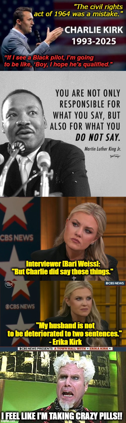 when u try to have it both ways, but can't | "The civil rights act of 1964 was a mistake."; “If I see a Black pilot, I’m going to be like, ‘Boy, I hope he’s qualified."; Interviewer [Bari Weiss]: "But Charlie did say those things."; "My husband is not to be deteriorated to two sentences." 
- Erika Kirk; I FEEL LIKE I'M TAKING CRAZY PILLS!! | image tagged in charlie kirk,mlk quote on what you say don't say,erika kirk interview,mugatu crazy pills,hypocrisy,mlk jr | made w/ Imgflip meme maker