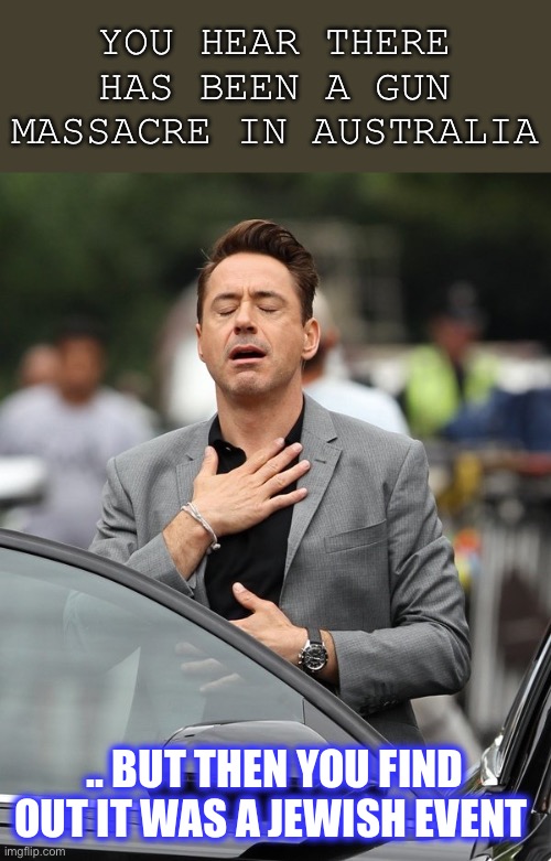 Just let me frame this by saying.. where was your outpouring of grief for 60,000+ Palestinian civilians killed ¯\_(ツ)_/¯ | YOU HEAR THERE HAS BEEN A GUN MASSACRE IN AUSTRALIA; .. BUT THEN YOU FIND OUT IT WAS A JEWISH EVENT | image tagged in relief,jews,muslims,meanwhile in australia,massacre,dark humour | made w/ Imgflip meme maker