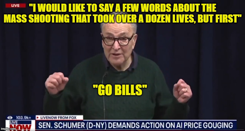 Senile old man mourns the victims of the mass shooting  by saying Go Bills | "I WOULD LIKE TO SAY A FEW WORDS ABOUT THE MASS SHOOTING THAT TOOK OVER A DOZEN LIVES, BUT FIRST"; ''GO BILLS'' | image tagged in chuck schumer,australia,mass shooting,islamic terrorism,football,senate | made w/ Imgflip meme maker