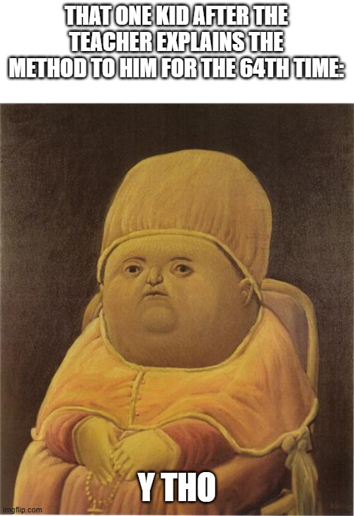 idk for a titl | THAT ONE KID AFTER THE TEACHER EXPLAINS THE METHOD TO HIM FOR THE 64TH TIME:; Y THO | image tagged in y tho | made w/ Imgflip meme maker