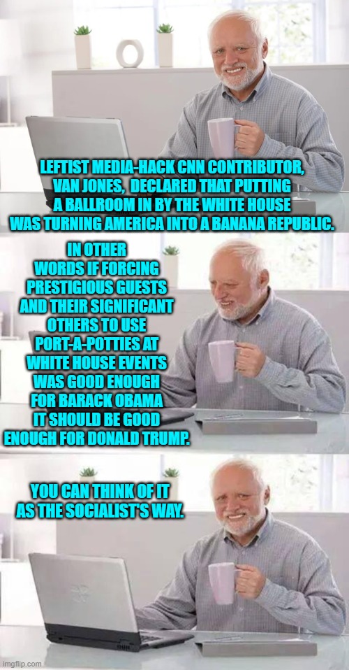 Or in other words, "How dare Trump try to improve things?!" | IN OTHER WORDS IF FORCING PRESTIGIOUS GUESTS AND THEIR SIGNIFICANT OTHERS TO USE PORT-A-POTTIES AT WHITE HOUSE EVENTS WAS GOOD ENOUGH FOR BARACK OBAMA IT SHOULD BE GOOD ENOUGH FOR DONALD TRUMP. LEFTIST MEDIA-HACK CNN CONTRIBUTOR, VAN JONES,  DECLARED THAT PUTTING A BALLROOM IN BY THE WHITE HOUSE WAS TURNING AMERICA INTO A BANANA REPUBLIC. YOU CAN THINK OF IT AS THE SOCIALIST'S WAY. | image tagged in hide the pain harold | made w/ Imgflip meme maker