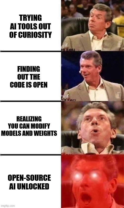 Vince McMahon Reaction w/Glowing Eyes | TRYING AI TOOLS OUT OF CURIOSITY; FINDING OUT THE CODE IS OPEN; REALIZING YOU CAN MODIFY MODELS AND WEIGHTS; OPEN-SOURCE AI UNLOCKED | image tagged in vince mcmahon reaction w/glowing eyes | made w/ Imgflip meme maker