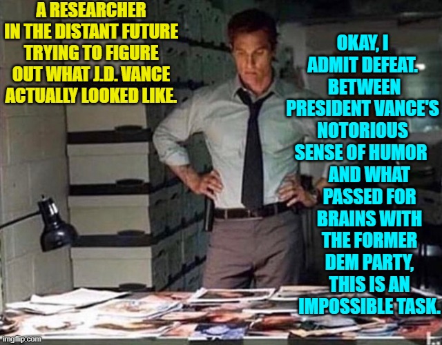 Some say it's an inevitability. | A RESEARCHER IN THE DISTANT FUTURE TRYING TO FIGURE OUT WHAT J.D. VANCE ACTUALLY LOOKED LIKE. OKAY, I ADMIT DEFEAT.  BETWEEN PRESIDENT VANCE'S NOTORIOUS SENSE OF HUMOR; AND WHAT PASSED FOR BRAINS WITH THE FORMER DEM PARTY, THIS IS AN IMPOSSIBLE TASK. | image tagged in yep | made w/ Imgflip meme maker
